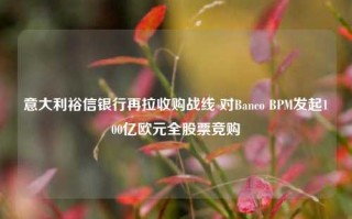 意大利裕信银行再拉收购战线 对Banco BPM发起100亿欧元全股票竞购