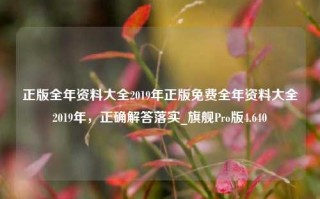 正版全年资料大全2019年正版免费全年资料大全2019年，正确解答落实_旗舰Pro版4.640