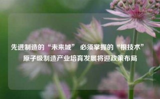 先进制造的“未来域” 必须掌握的“根技术” 原子级制造产业培育发展将迎政策布局