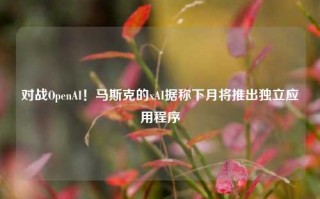 对战OpenAI！马斯克的xAI据称下月将推出独立应用程序