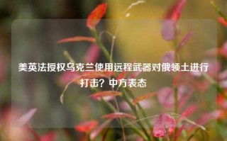 美英法授权乌克兰使用远程武器对俄领土进行打击？中方表态