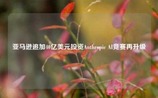 亚马逊追加40亿美元投资Anthropic AI竞赛再升级