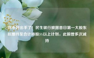 刘永好出手了！民生银行披露昔日第一大股东拟增持至合计持股5%以上计划，此前曾多次减持