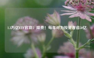 1.3万亿ETF官宣：降费！每年可为投资者省50亿