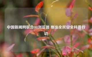 中国新闻网联合QQ浏览器 推出全民安全科普行动