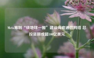 Meta筹划“绕地球一圈”建设海底通信网络 总投资额或超100亿美元