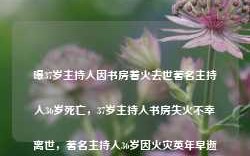 曝37岁主持人因书房着火去世著名主持人36岁死亡，37岁主持人书房失火不幸离世，著名主持人36岁因火灾英年早逝