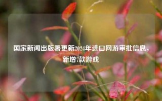 国家新闻出版署更新2024年进口网游审批信息，新增7款游戏