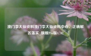 澳门李大仙资料澳门李大仙资料中心，正确解答落实_旗舰Pro版4.702