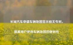 长城汽车申请车辆地图显示相关专利，提高用户使用车辆地图的便利性