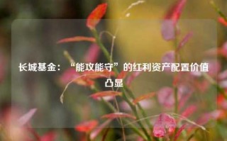 长城基金：“能攻能守”的红利资产配置价值凸显