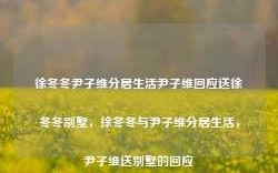 徐冬冬尹子维分居生活尹子维回应送徐冬冬别墅，徐冬冬与尹子维分居生活，尹子维送别墅的回应