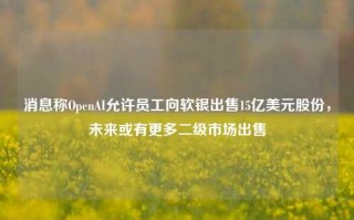 消息称OpenAI允许员工向软银出售15亿美元股份，未来或有更多二级市场出售