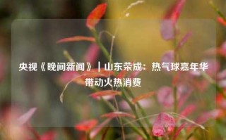 央视《晚间新闻》｜山东荣成：热气球嘉年华带动火热消费