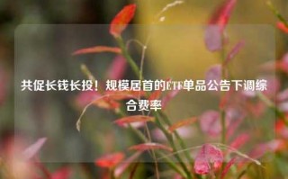 共促长钱长投！规模居首的ETF单品公告下调综合费率