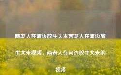 两老人在河边放生大米两老人在河边放生大米视频，两老人在河边放生大米的视频