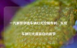 一汽解放申请车辆灯光控制专利，实现车辆灯光提前自动调节