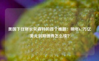 美国下任财长贝森特的首个难题：明年6.7万亿美元到期债券怎么续？