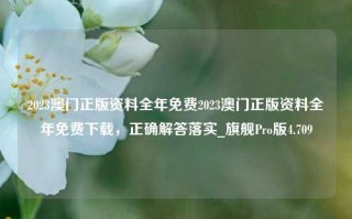 2023澳门正版资料全年免费2023澳门正版资料全年免费下载，正确解答落实_旗舰Pro版4.709