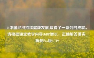 2.中国经济持续健康发展,取得了一系列的成就。 请根据课堂教学内容(GDP增长，正确解答落实_旗舰Pro版4.719