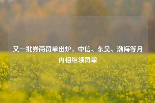 又一批券商罚单出炉，中信、东吴、渤海等月内相继领罚单-第1张图片-车辆报废_报废车厂_报废汽车回收_北京报废车-「北京报废汽车解体中心」