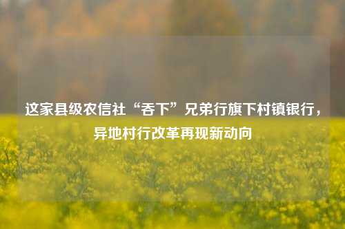 这家县级农信社“吞下”兄弟行旗下村镇银行，异地村行改革再现新动向-第1张图片-车辆报废_报废车厂_报废汽车回收_北京报废车-「北京报废汽车解体中心」