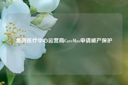 美国医疗中心运营商CareMax申请破产保护-第1张图片-车辆报废_报废车厂_报废汽车回收_北京报废车-「北京报废汽车解体中心」