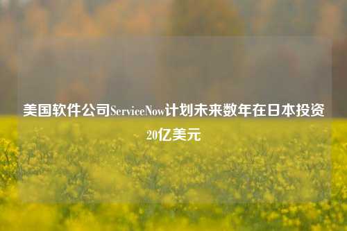 美国软件公司ServiceNow计划未来数年在日本投资20亿美元-第1张图片-车辆报废_报废车厂_报废汽车回收_北京报废车-「北京报废汽车解体中心」