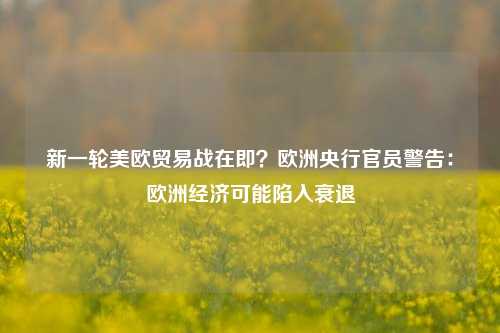 新一轮美欧贸易战在即？欧洲央行官员警告：欧洲经济可能陷入衰退-第1张图片-车辆报废_报废车厂_报废汽车回收_北京报废车-「北京报废汽车解体中心」