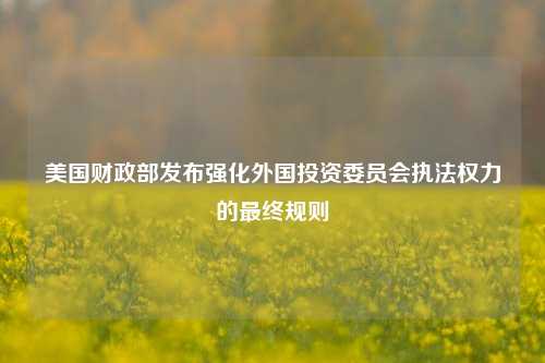 美国财政部发布强化外国投资委员会执法权力的最终规则-第1张图片-车辆报废_报废车厂_报废汽车回收_北京报废车-「北京报废汽车解体中心」