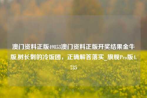 澳门资料正版49853澳门资料正版开奖结果金牛版,树长刺的冷饭团，正确解答落实_旗舰Pro版4.735-第1张图片-车辆报废_报废车厂_报废汽车回收_北京报废车-「北京报废汽车解体中心」