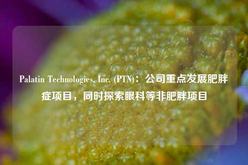 Palatin Technologies, Inc. (PTN)：公司重点发展肥胖症项目，同时探索眼科等非肥胖项目-第1张图片-车辆报废_报废车厂_报废汽车回收_北京报废车-「北京报废汽车解体中心」