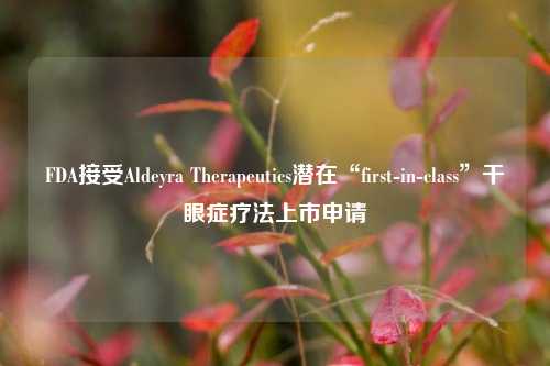 FDA接受Aldeyra Therapeutics潜在“first-in-class”干眼症疗法上市申请-第1张图片-车辆报废_报废车厂_报废汽车回收_北京报废车-「北京报废汽车解体中心」