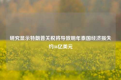 研究显示特朗普关税将导致明年泰国经济损失约46亿美元-第1张图片-车辆报废_报废车厂_报废汽车回收_北京报废车-「北京报废汽车解体中心」