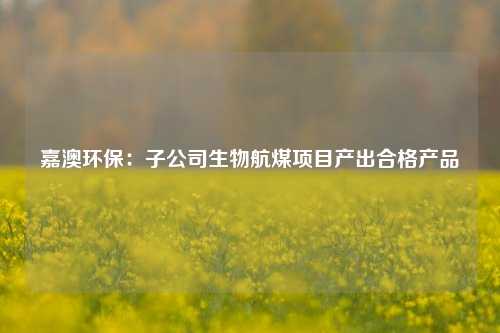 嘉澳环保：子公司生物航煤项目产出合格产品-第1张图片-车辆报废_报废车厂_报废汽车回收_北京报废车-「北京报废汽车解体中心」