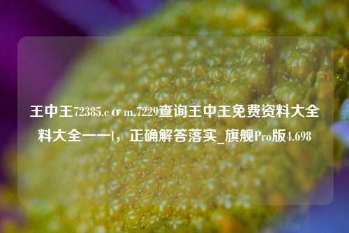 王中王72385.cσm.7229查询王中王免费资料大全料大全一一l，正确解答落实_旗舰Pro版4.698-第1张图片-车辆报废_报废车厂_报废汽车回收_北京报废车-「北京报废汽车解体中心」