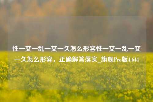 性一交一乱一交一久怎么形容性一交一乱一交一久怎么形容，正确解答落实_旗舰Pro版4.644-第1张图片-车辆报废_报废车厂_报废汽车回收_北京报废车-「北京报废汽车解体中心」