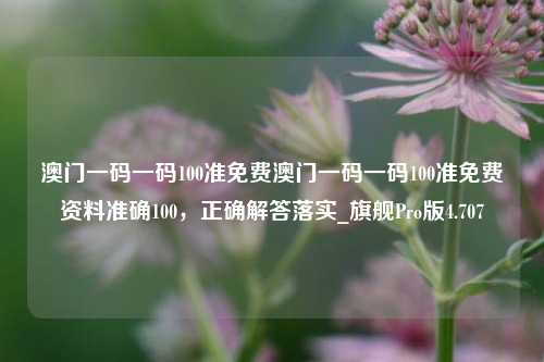 澳门一码一码100准免费澳门一码一码100准免费资料准确100，正确解答落实_旗舰Pro版4.707-第1张图片-车辆报废_报废车厂_报废汽车回收_北京报废车-「北京报废汽车解体中心」