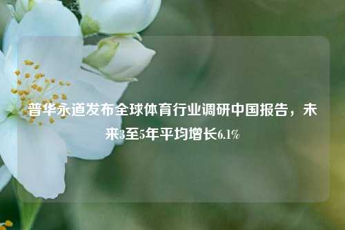 普华永道发布全球体育行业调研中国报告，未来3至5年平均增长6.1%-第1张图片-车辆报废_报废车厂_报废汽车回收_北京报废车-「北京报废汽车解体中心」