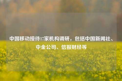 中国移动接待17家机构调研，包括中国新闻社、中金公司、信报财经等-第1张图片-车辆报废_报废车厂_报废汽车回收_北京报废车-「北京报废汽车解体中心」