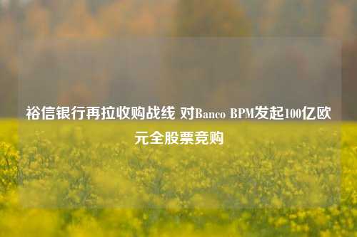 裕信银行再拉收购战线 对Banco BPM发起100亿欧元全股票竞购-第1张图片-车辆报废_报废车厂_报废汽车回收_北京报废车-「北京报废汽车解体中心」