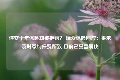 连交十年保险却被拒赔？ 瑞众保险回应：系未及时缴纳保费所致 目前已妥善解决-第1张图片-车辆报废_报废车厂_报废汽车回收_北京报废车-「北京报废汽车解体中心」