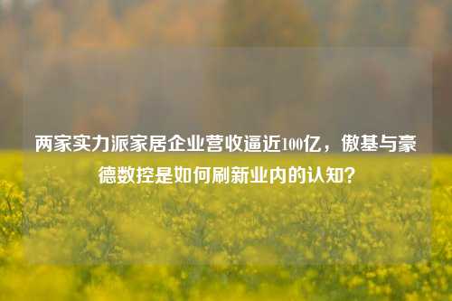 两家实力派家居企业营收逼近100亿，傲基与豪德数控是如何刷新业内的认知？-第1张图片-车辆报废_报废车厂_报废汽车回收_北京报废车-「北京报废汽车解体中心」