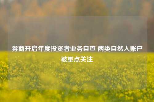 券商开启年度投资者业务自查 两类自然人账户被重点关注-第1张图片-车辆报废_报废车厂_报废汽车回收_北京报废车-「北京报废汽车解体中心」