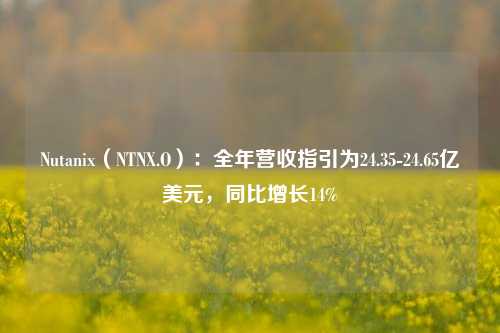 Nutanix（NTNX.O）：全年营收指引为24.35-24.65亿美元，同比增长14%-第1张图片-车辆报废_报废车厂_报废汽车回收_北京报废车-「北京报废汽车解体中心」