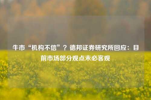 牛市“机构不信”？德邦证券研究所回应：目前市场部分观点未必客观-第1张图片-车辆报废_报废车厂_报废汽车回收_北京报废车-「北京报废汽车解体中心」