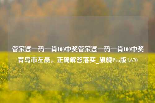 管家婆一码一肖100中奖管家婆一码一肖100中奖青岛市左晨，正确解答落实_旗舰Pro版4.670-第1张图片-车辆报废_报废车厂_报废汽车回收_北京报废车-「北京报废汽车解体中心」