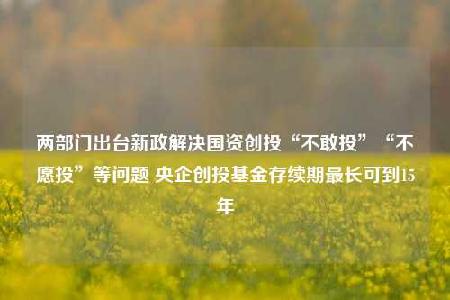 两部门出台新政解决国资创投“不敢投”“不愿投”等问题 央企创投基金存续期最长可到15年-第1张图片-车辆报废_报废车厂_报废汽车回收_北京报废车-「北京报废汽车解体中心」