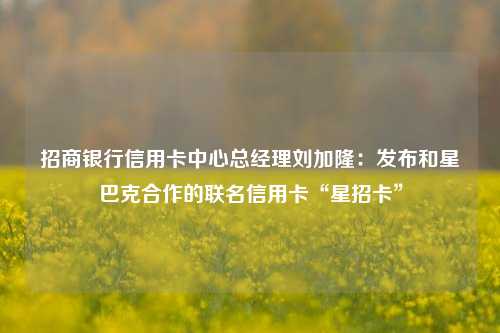 招商银行信用卡中心总经理刘加隆：发布和星巴克合作的联名信用卡“星招卡”-第1张图片-车辆报废_报废车厂_报废汽车回收_北京报废车-「北京报废汽车解体中心」